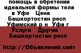 помощь в обретении идеальной формы тела в Уфе › Цена ­ 900 - Башкортостан респ., Уфимский р-н, Уфа г. Услуги » Другие   . Башкортостан респ.